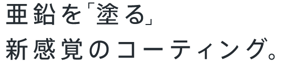 亜鉛を 塗る新感覚のコーティング。