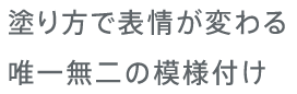 塗り方で表情が変わる唯一無二の模様付け