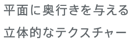 平面に奥行きを与える立体的なテクスチャー