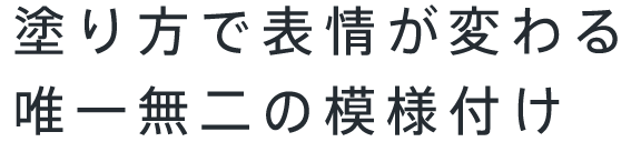 塗り方で表情が変わる唯一無二の模様付け