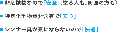 シンナーを使わないので「安全」（塗る人も、周囲の方も）特定化学物質非含有で「安心」シンナー臭がしないので「快適」