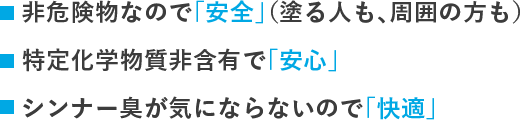 シンナーを使わないので「安全」（塗る人も、周囲の方も）特定化学物質非含有で「安心」シンナー臭がしないので「快適」